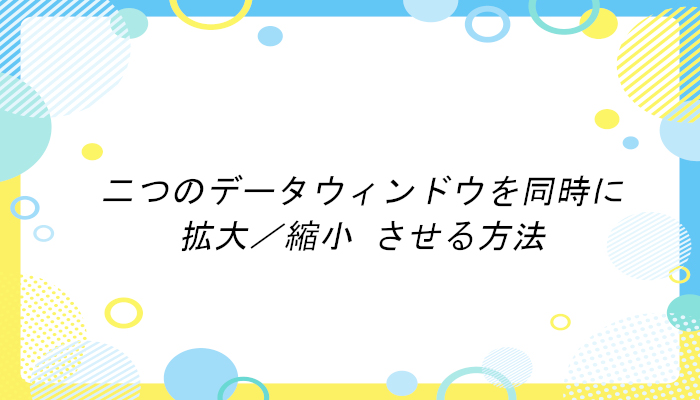 二つのデータウィンドウを同時に 拡大／縮小 させる方法